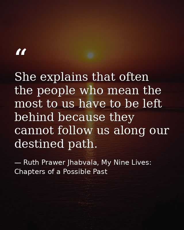 She explains that often the people who mean the most to us have to be left behind because they cannot follow us along ou — Ruth Prawer Jhabvala, My Nine Lives: Chapters of a Possible Past