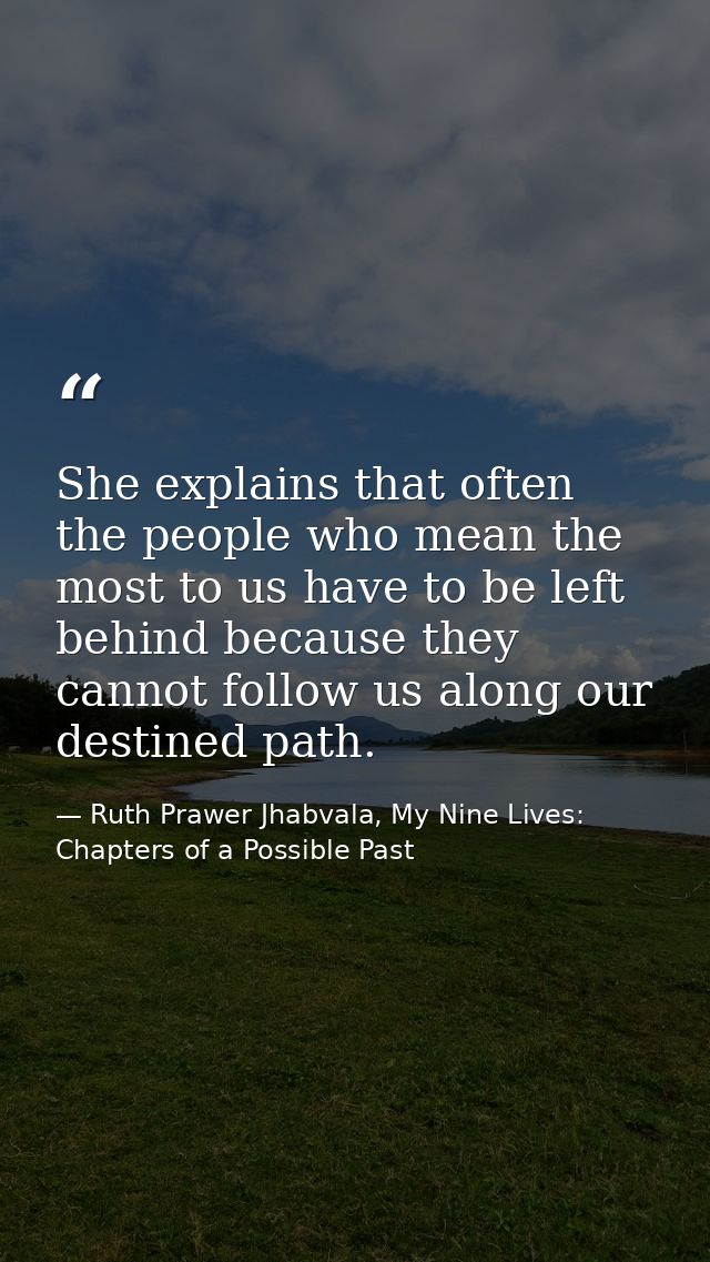 She explains that often the people who mean the most to us have to be left behind because they cannot follow us along ou — Ruth Prawer Jhabvala, My Nine Lives: Chapters of a Possible Past