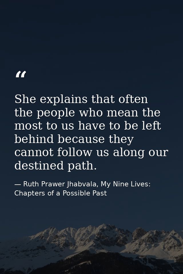She explains that often the people who mean the most to us have to be left behind because they cannot follow us along ou — Ruth Prawer Jhabvala, My Nine Lives: Chapters of a Possible Past