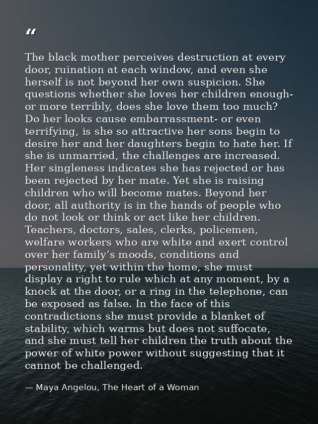 The black mother perceives destruction at every door, ruination at each window, and even she herself is not beyond her o — Maya Angelou, The Heart of a Woman