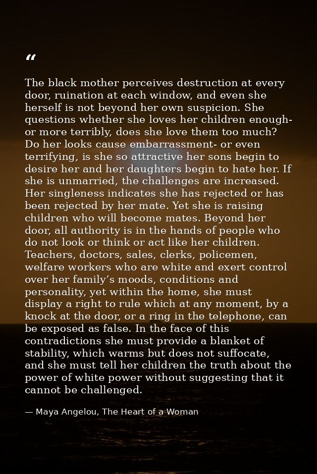 The black mother perceives destruction at every door, ruination at each window, and even she herself is not beyond her o — Maya Angelou, The Heart of a Woman