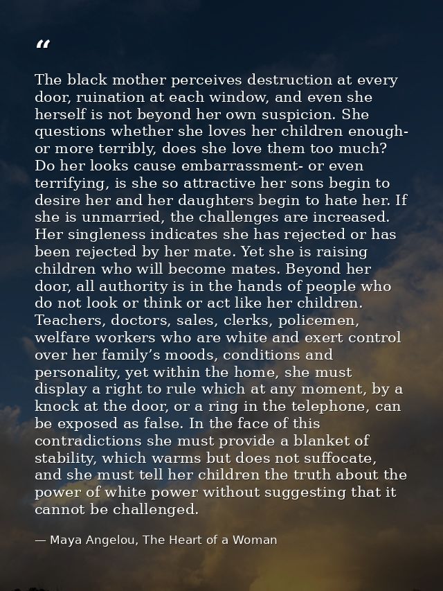 The black mother perceives destruction at every door, ruination at each window, and even she herself is not beyond her o — Maya Angelou, The Heart of a Woman