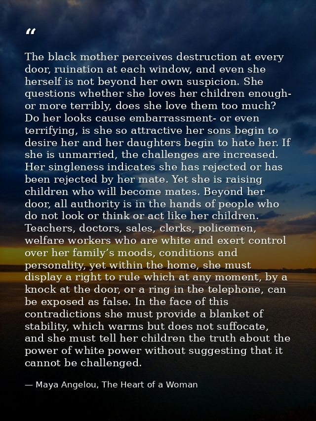 The black mother perceives destruction at every door, ruination at each window, and even she herself is not beyond her o — Maya Angelou, The Heart of a Woman