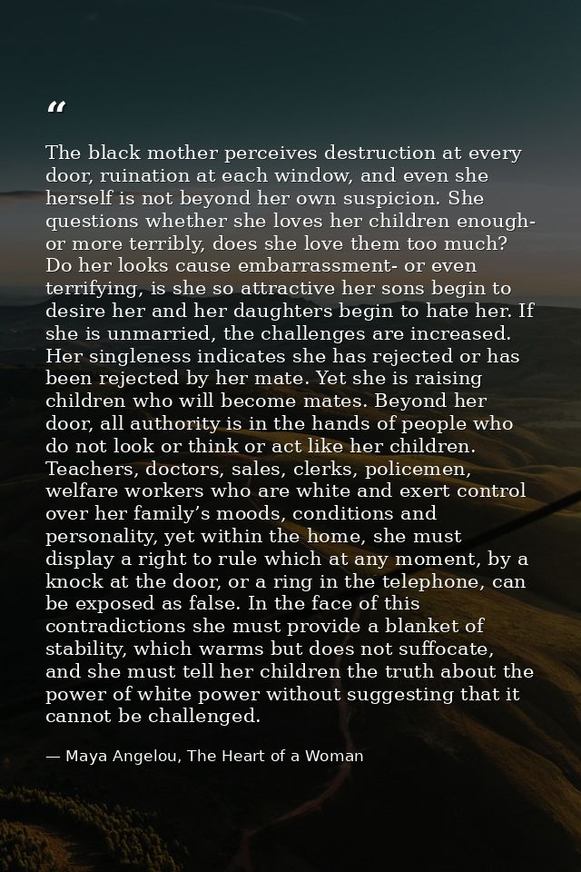 The black mother perceives destruction at every door, ruination at each window, and even she herself is not beyond her o — Maya Angelou, The Heart of a Woman
