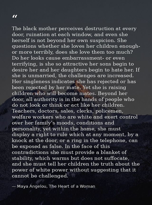 The black mother perceives destruction at every door, ruination at each window, and even she herself is not beyond her o — Maya Angelou, The Heart of a Woman