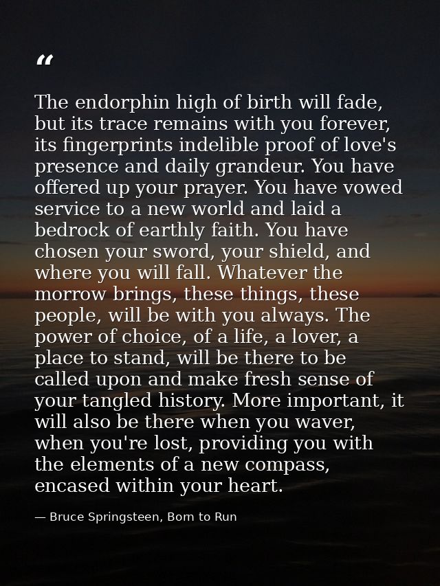 The endorphin high of birth will fade, but its trace remains with you forever, its fingerprints indelible proof of love' — Bruce Springsteen, Born to Run