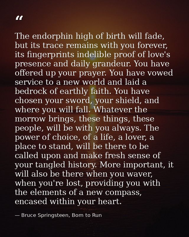 The endorphin high of birth will fade, but its trace remains with you forever, its fingerprints indelible proof of love' — Bruce Springsteen, Born to Run