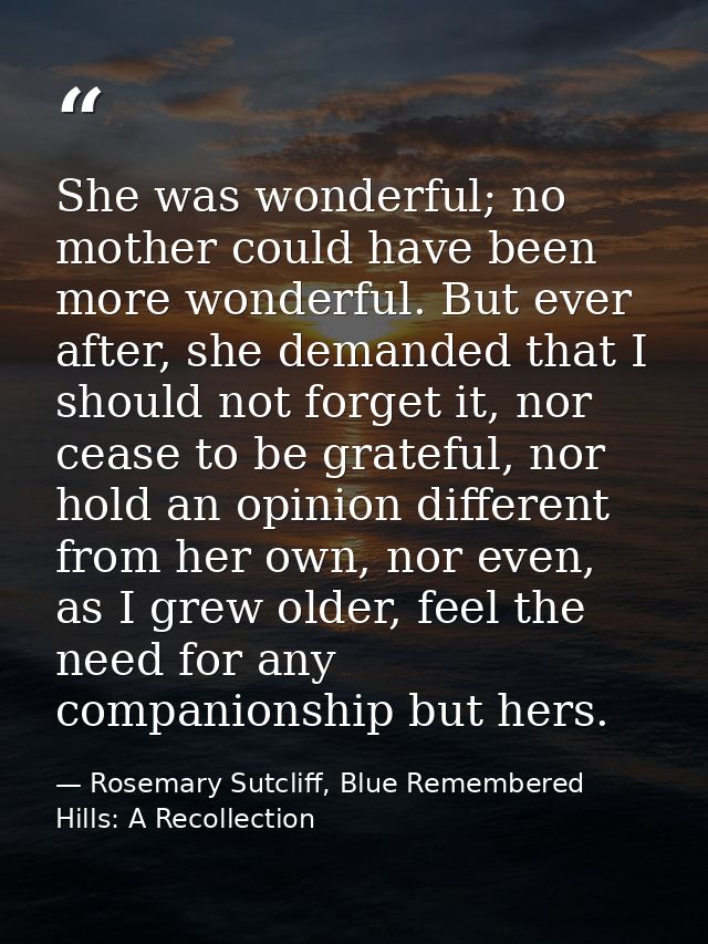 She was wonderful; no mother could have been more wonderful. But ever after, she demanded that I should not forget it, n — Rosemary Sutcliff, Blue Remembered Hills: A Recollection