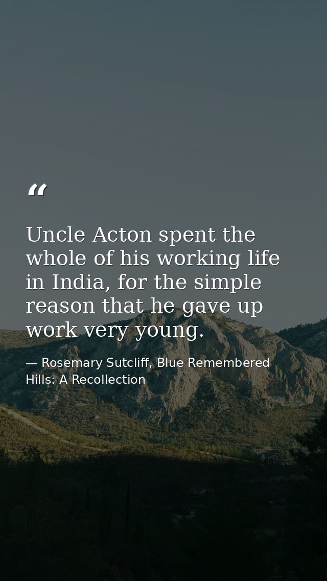 Uncle Acton spent the whole of his working life in India, for the simple reason that he gave up work very young. — Rosemary Sutcliff, Blue Remembered Hills: A Recollection