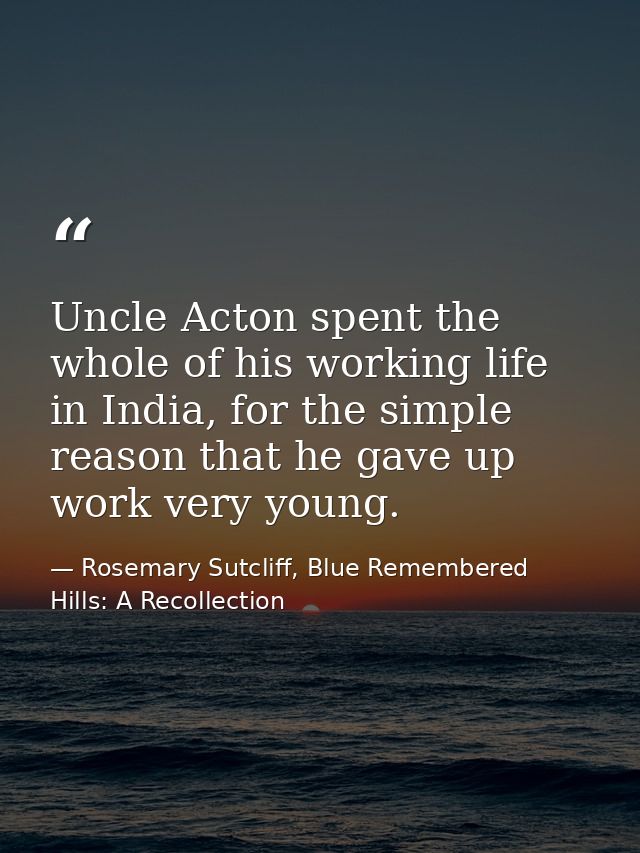 Uncle Acton spent the whole of his working life in India, for the simple reason that he gave up work very young. — Rosemary Sutcliff, Blue Remembered Hills: A Recollection
