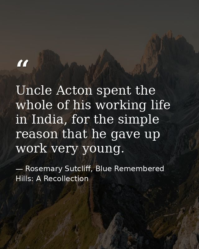 Uncle Acton spent the whole of his working life in India, for the simple reason that he gave up work very young. — Rosemary Sutcliff, Blue Remembered Hills: A Recollection