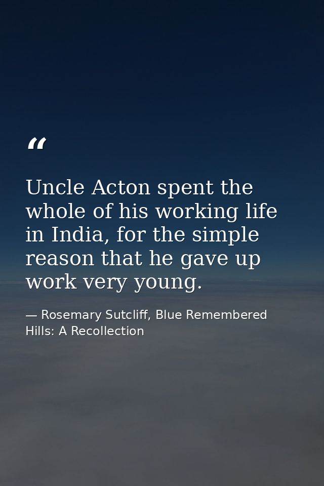 Uncle Acton spent the whole of his working life in India, for the simple reason that he gave up work very young. — Rosemary Sutcliff, Blue Remembered Hills: A Recollection