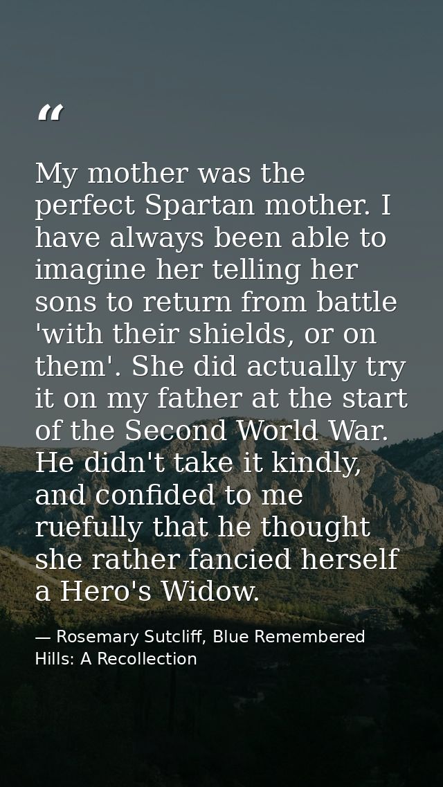 My mother was the perfect Spartan mother. I have always been able to imagine her telling her sons to return from battle  — Rosemary Sutcliff, Blue Remembered Hills: A Recollection