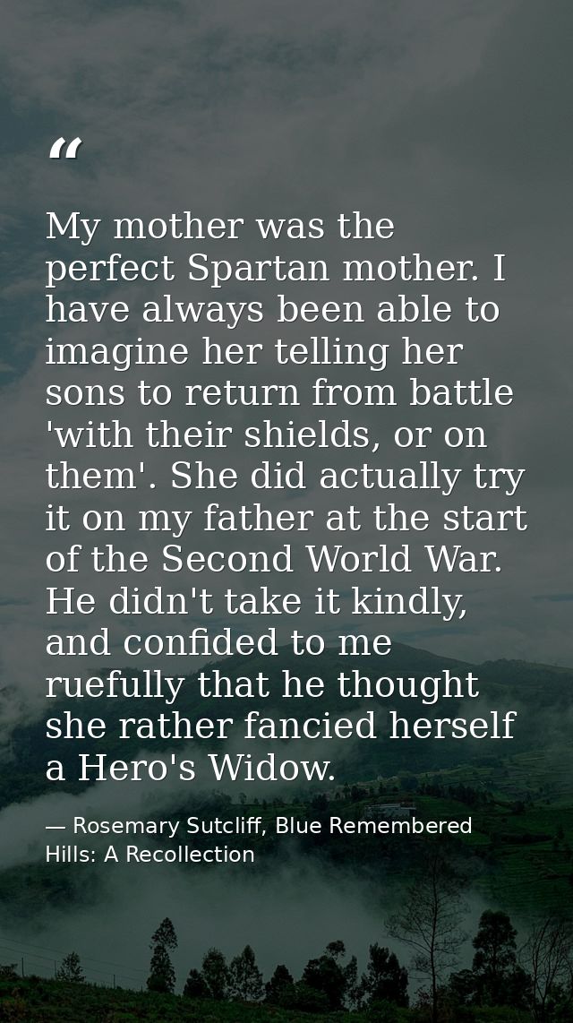 My mother was the perfect Spartan mother. I have always been able to imagine her telling her sons to return from battle  — Rosemary Sutcliff, Blue Remembered Hills: A Recollection