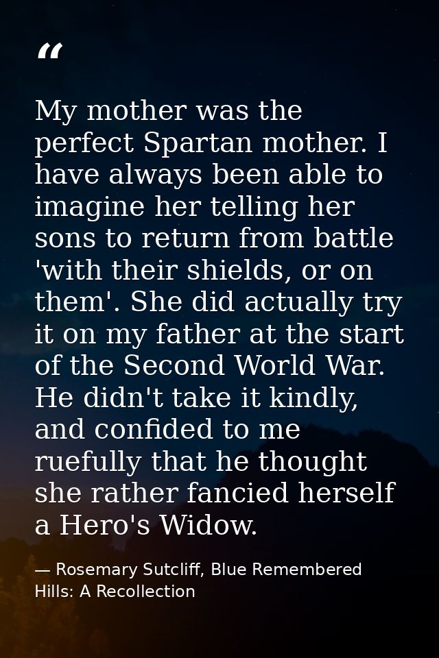 My mother was the perfect Spartan mother. I have always been able to imagine her telling her sons to return from battle  — Rosemary Sutcliff, Blue Remembered Hills: A Recollection