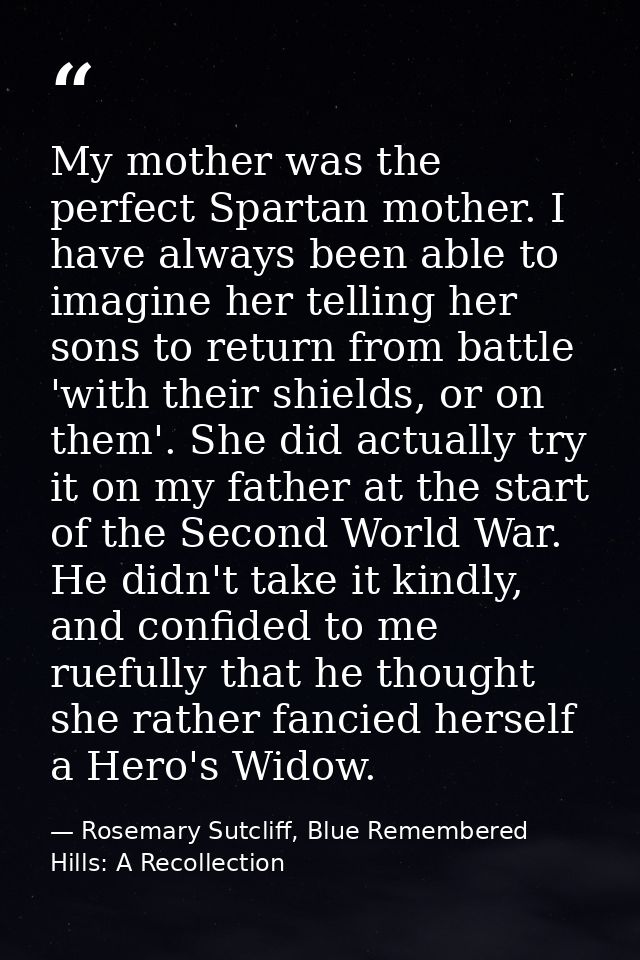 My mother was the perfect Spartan mother. I have always been able to imagine her telling her sons to return from battle  — Rosemary Sutcliff, Blue Remembered Hills: A Recollection