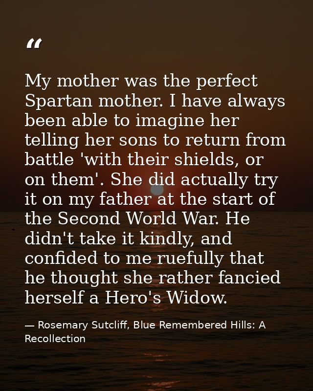My mother was the perfect Spartan mother. I have always been able to imagine her telling her sons to return from battle  — Rosemary Sutcliff, Blue Remembered Hills: A Recollection