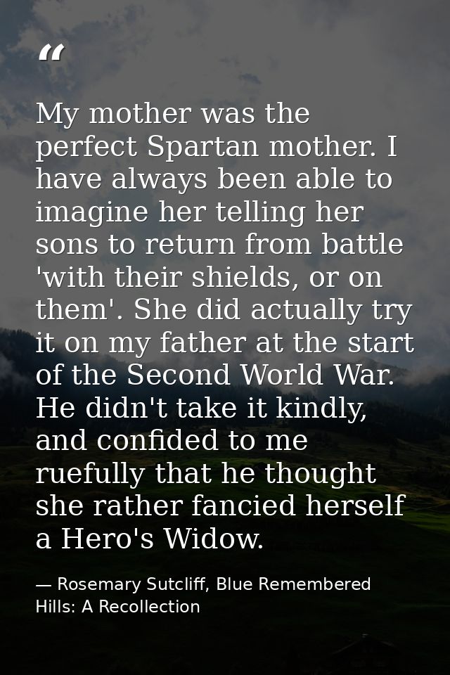 My mother was the perfect Spartan mother. I have always been able to imagine her telling her sons to return from battle  — Rosemary Sutcliff, Blue Remembered Hills: A Recollection