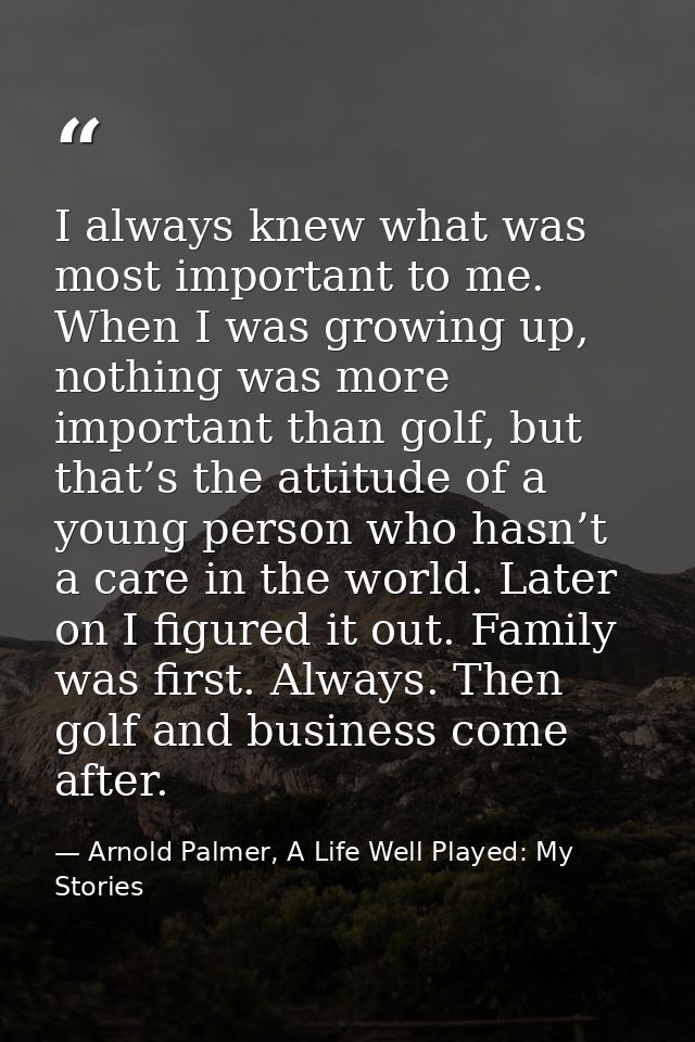 I always knew what was most important to me. When I was growing up, nothing was more important than golf, but that’s the — Arnold Palmer, A Life Well Played: My Stories