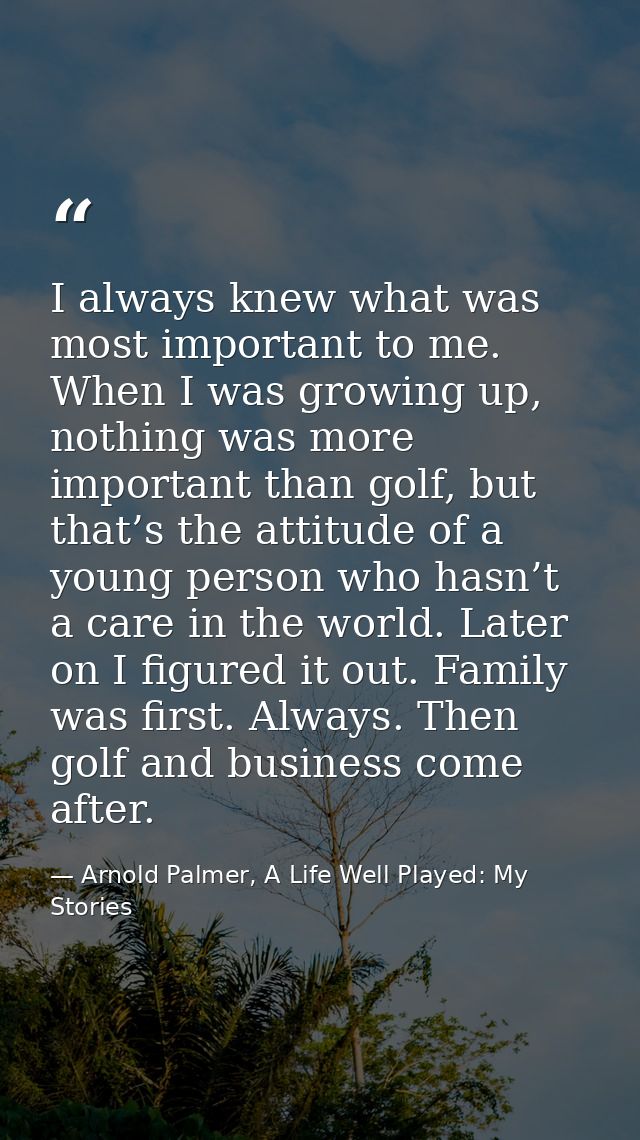 I always knew what was most important to me. When I was growing up, nothing was more important than golf, but that’s the — Arnold Palmer, A Life Well Played: My Stories