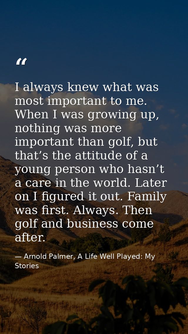 I always knew what was most important to me. When I was growing up, nothing was more important than golf, but that’s the — Arnold Palmer, A Life Well Played: My Stories