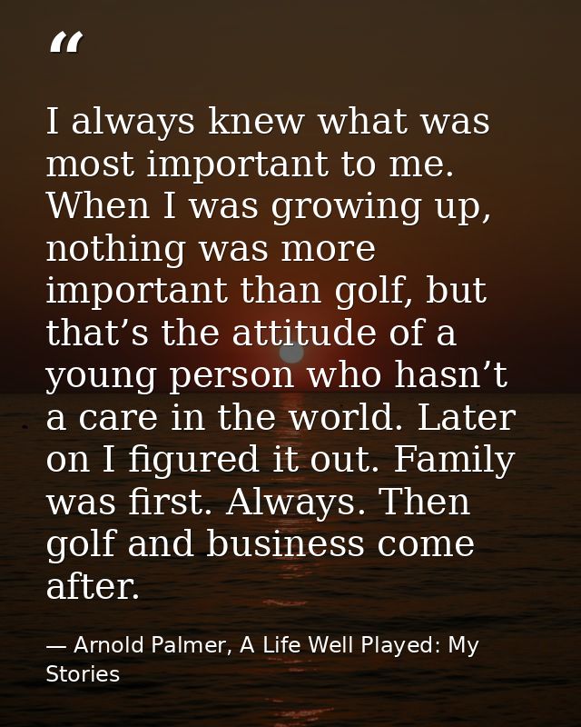 I always knew what was most important to me. When I was growing up, nothing was more important than golf, but that’s the — Arnold Palmer, A Life Well Played: My Stories