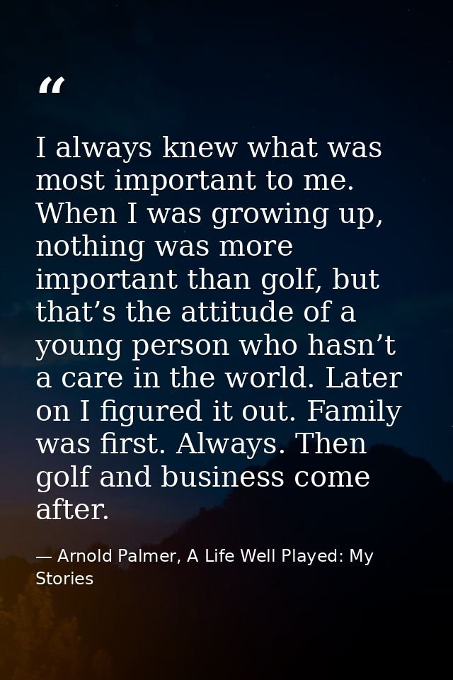 I always knew what was most important to me. When I was growing up, nothing was more important than golf, but that’s the — Arnold Palmer, A Life Well Played: My Stories