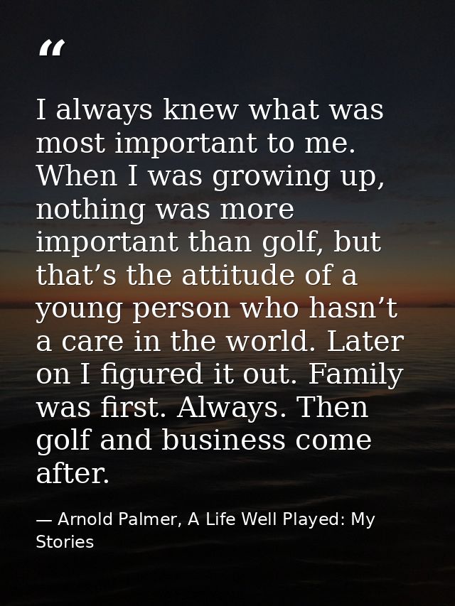 I always knew what was most important to me. When I was growing up, nothing was more important than golf, but that’s the — Arnold Palmer, A Life Well Played: My Stories