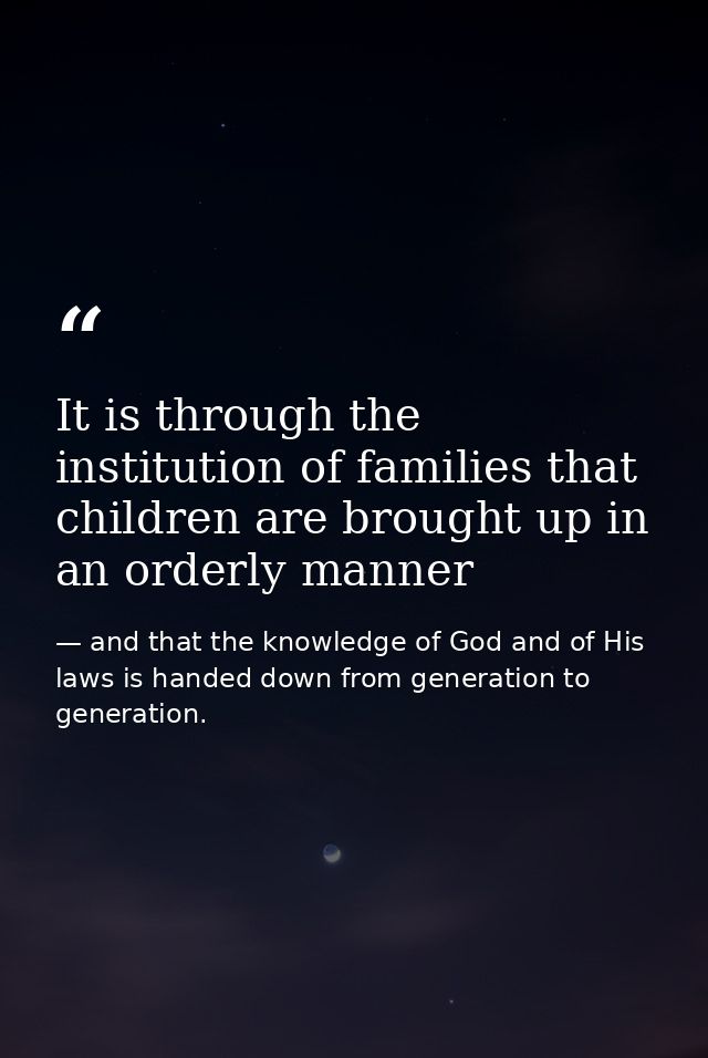 It is through the institution of families that children are brought up in an orderly manner — and that the knowledge of God and of His laws is handed down from generation to generation.