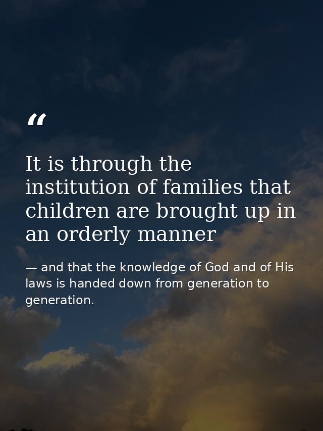 It is through the institution of families that children are brought up in an orderly manner — and that the knowledge of God and of His laws is handed down from generation to generation.