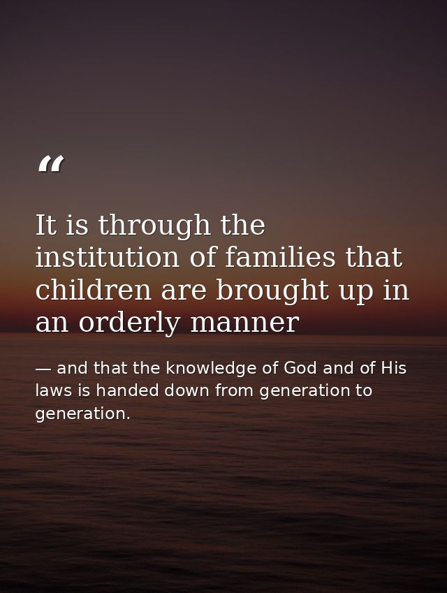 It is through the institution of families that children are brought up in an orderly manner — and that the knowledge of God and of His laws is handed down from generation to generation.