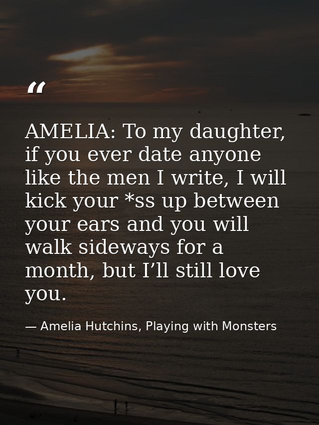 AMELIA: To my daughter, if you ever date anyone like the men I write, I will kick your *ss up between your ears and you  — Amelia Hutchins, Playing with Monsters