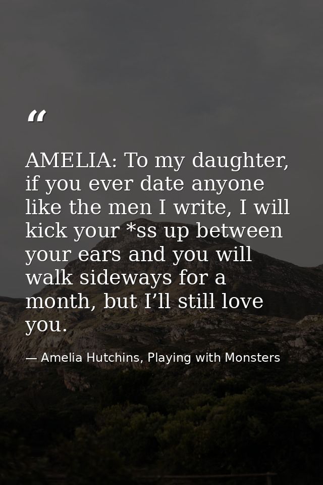 AMELIA: To my daughter, if you ever date anyone like the men I write, I will kick your *ss up between your ears and you  — Amelia Hutchins, Playing with Monsters