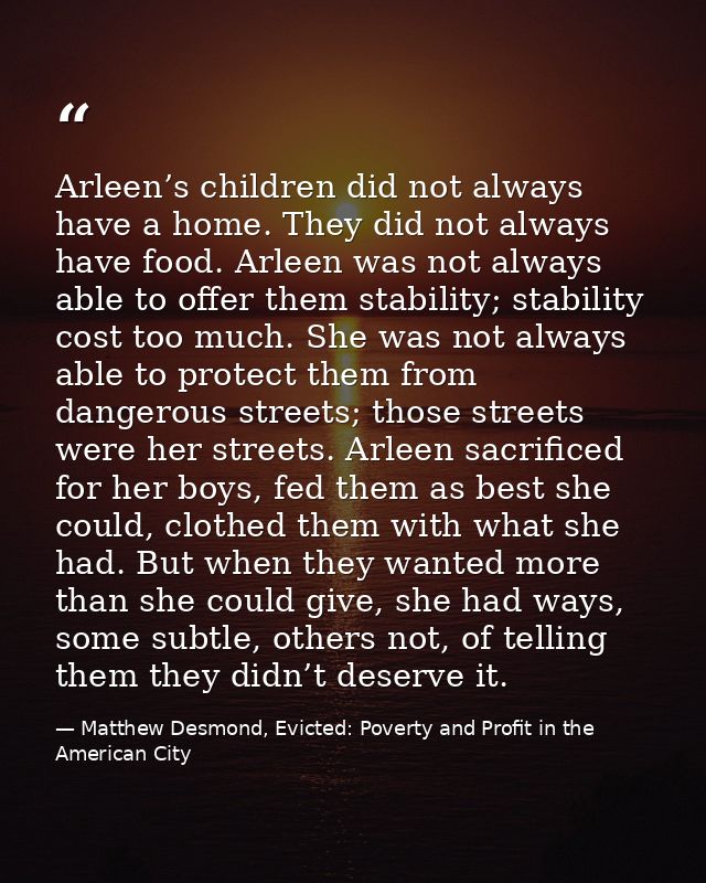 Arleen’s children did not always have a home. They did not always have food. Arleen was not always able to offer them st — Matthew Desmond, Evicted: Poverty and Profit in the American City