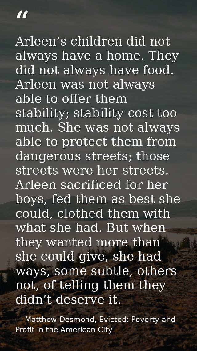 Arleen’s children did not always have a home. They did not always have food. Arleen was not always able to offer them st — Matthew Desmond, Evicted: Poverty and Profit in the American City