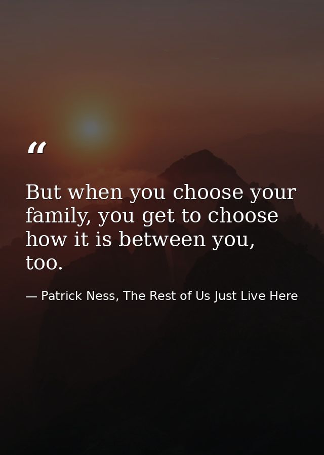 But when you choose your family, you get to choose how it is between you, too. — Patrick Ness, The Rest of Us Just Live Here