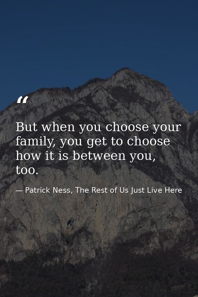 But when you choose your family, you get to choose how it is between you, too. — Patrick Ness, The Rest of Us Just Live Here