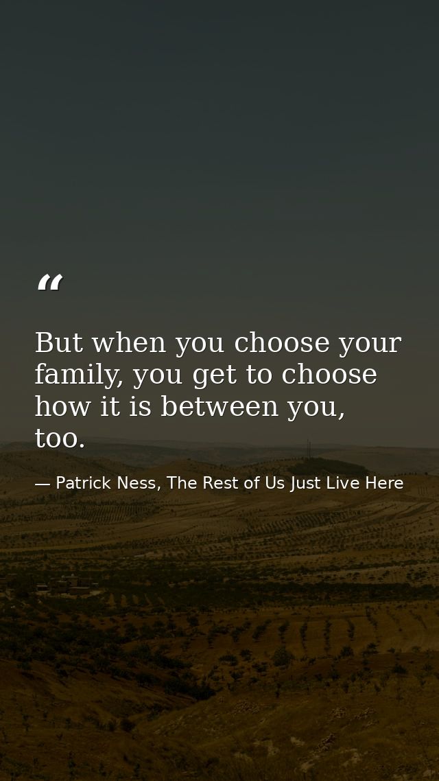 But when you choose your family, you get to choose how it is between you, too. — Patrick Ness, The Rest of Us Just Live Here