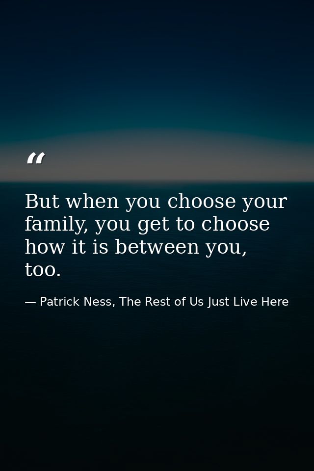But when you choose your family, you get to choose how it is between you, too. — Patrick Ness, The Rest of Us Just Live Here