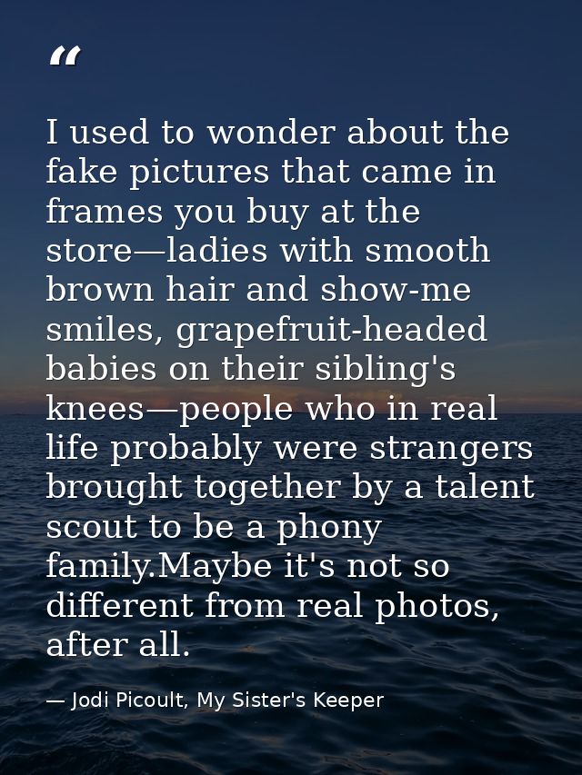 I used to wonder about the fake pictures that came in frames you buy at the store—ladies with smooth brown hair and show — Jodi Picoult, My Sister's Keeper