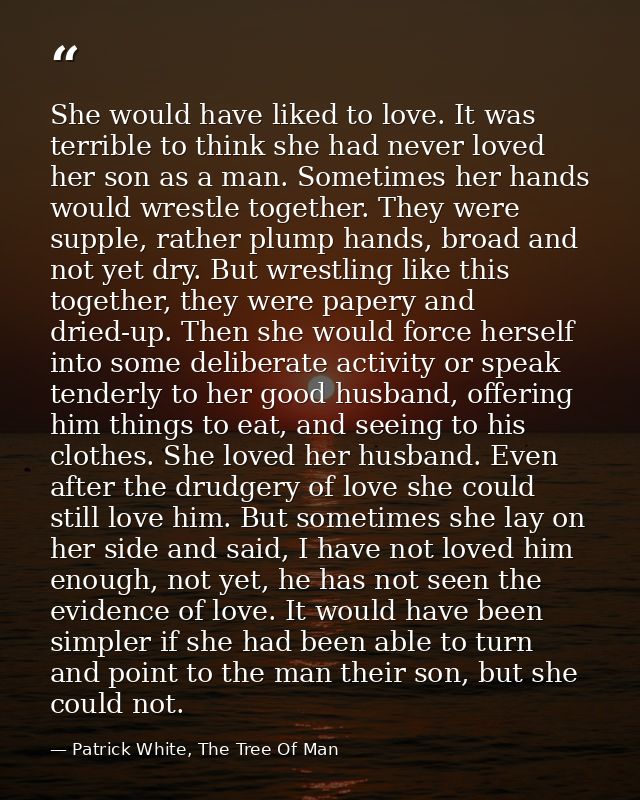 She would have liked to love. It was terrible to think she had never loved her son as a man. Sometimes her hands would w — Patrick White, The Tree Of Man