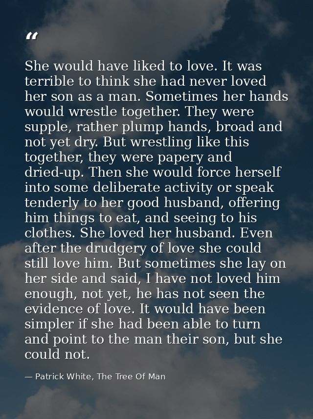 She would have liked to love. It was terrible to think she had never loved her son as a man. Sometimes her hands would w — Patrick White, The Tree Of Man