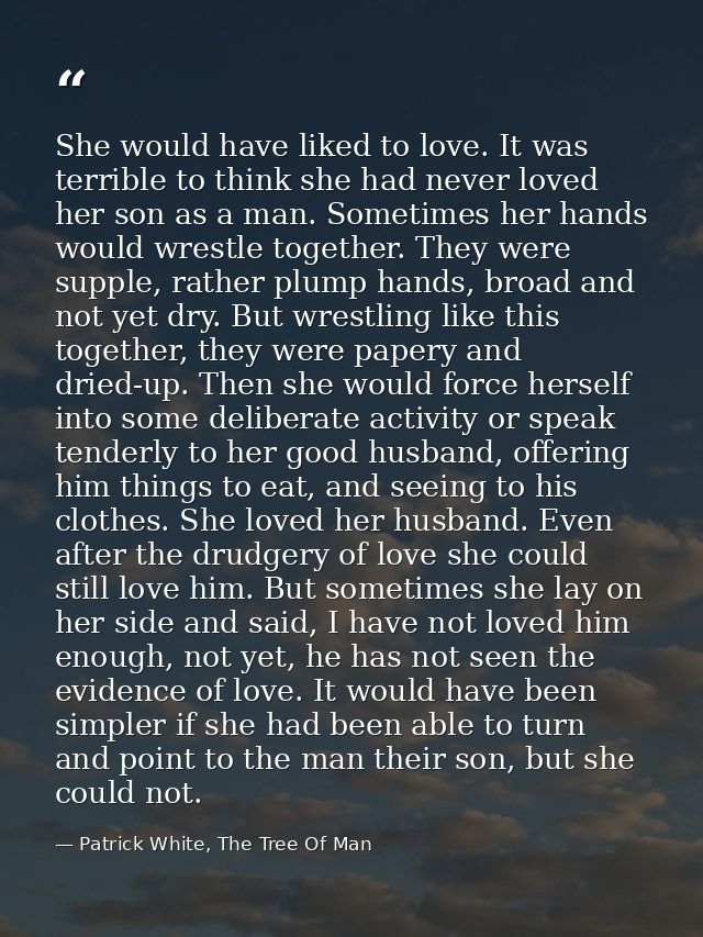 She would have liked to love. It was terrible to think she had never loved her son as a man. Sometimes her hands would w — Patrick White, The Tree Of Man
