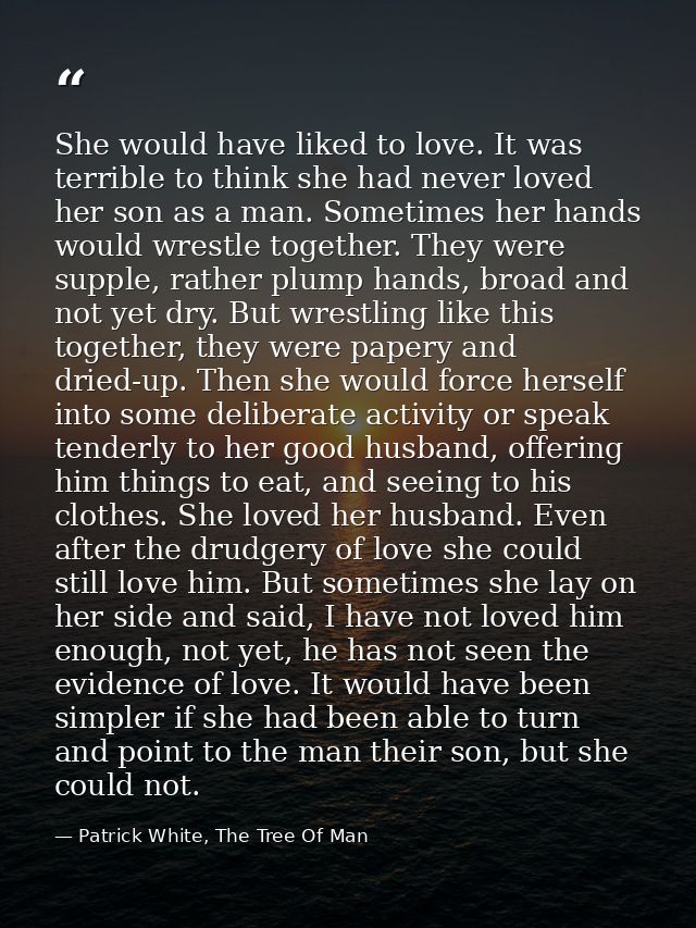 She would have liked to love. It was terrible to think she had never loved her son as a man. Sometimes her hands would w — Patrick White, The Tree Of Man