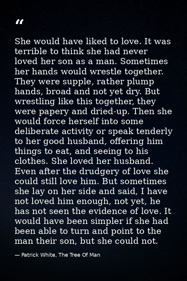 She would have liked to love. It was terrible to think she had never loved her son as a man. Sometimes her hands would w — Patrick White, The Tree Of Man