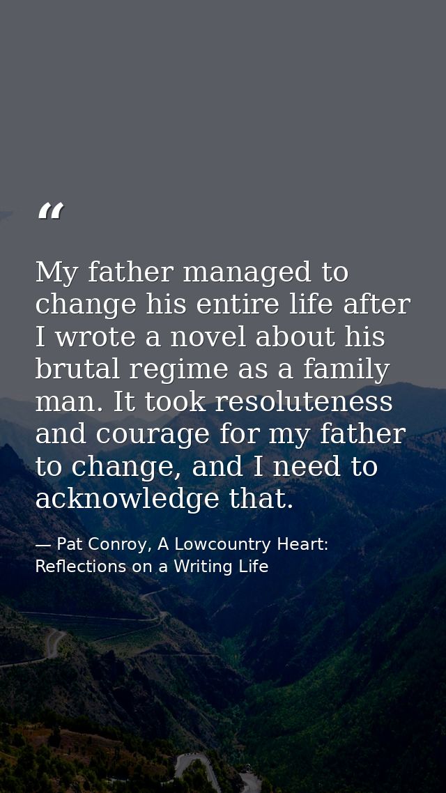 My father managed to change his entire life after I wrote a novel about his brutal regime as a family man. It took resol — Pat Conroy, A Lowcountry Heart: Reflections on a Writing Life