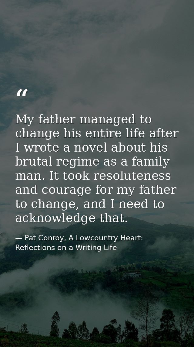 My father managed to change his entire life after I wrote a novel about his brutal regime as a family man. It took resol — Pat Conroy, A Lowcountry Heart: Reflections on a Writing Life