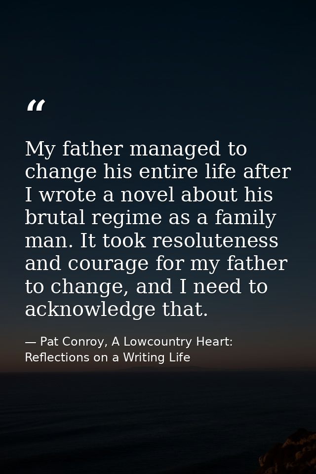 My father managed to change his entire life after I wrote a novel about his brutal regime as a family man. It took resol — Pat Conroy, A Lowcountry Heart: Reflections on a Writing Life