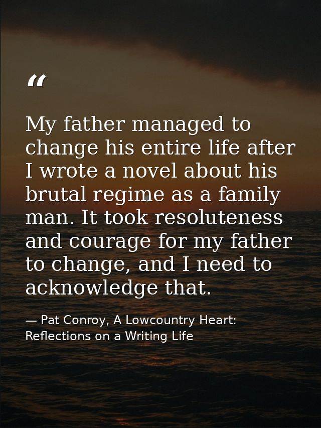 My father managed to change his entire life after I wrote a novel about his brutal regime as a family man. It took resol — Pat Conroy, A Lowcountry Heart: Reflections on a Writing Life