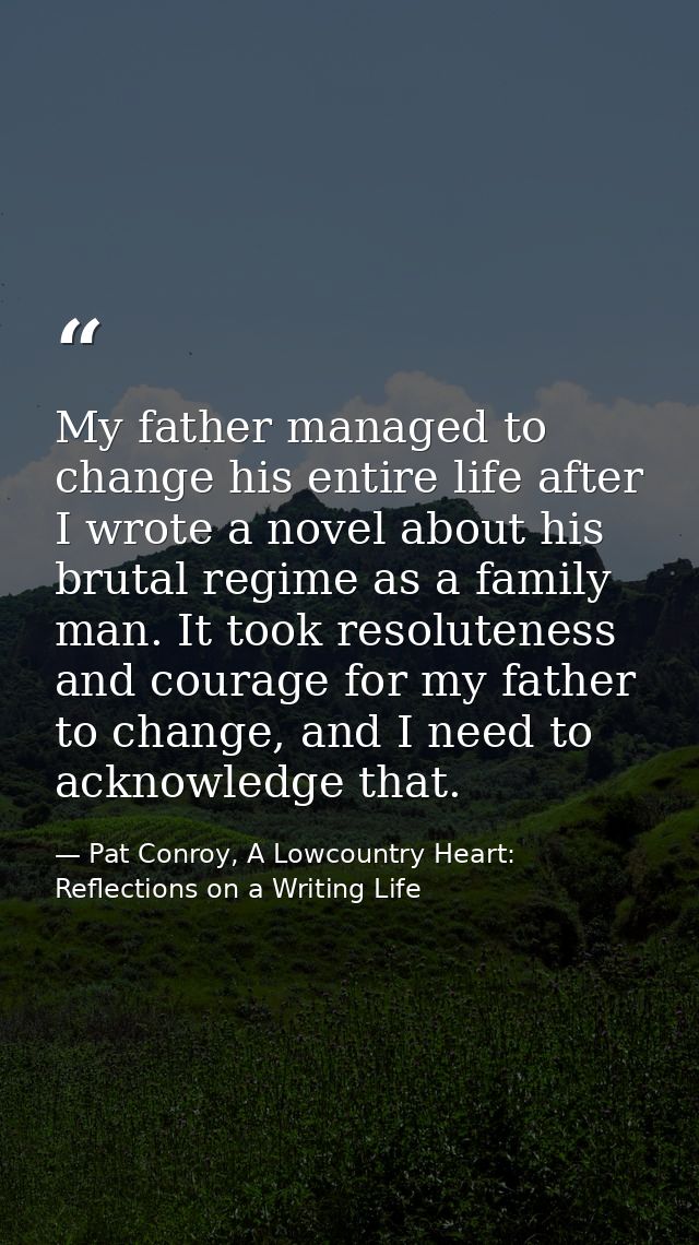 My father managed to change his entire life after I wrote a novel about his brutal regime as a family man. It took resol — Pat Conroy, A Lowcountry Heart: Reflections on a Writing Life